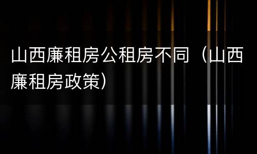 山西廉租房公租房不同（山西廉租房政策）
