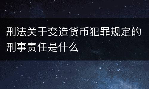 刑法关于变造货币犯罪规定的刑事责任是什么