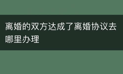 离婚的双方达成了离婚协议去哪里办理