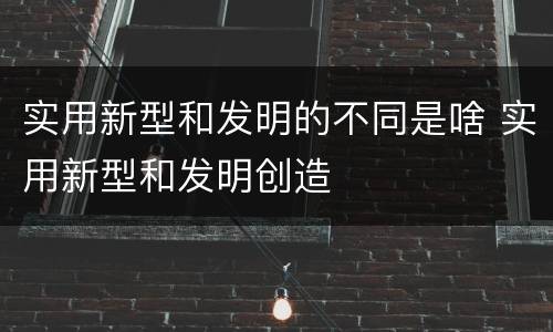 实用新型和发明的不同是啥 实用新型和发明创造