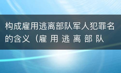 构成雇用逃离部队军人犯罪名的含义（雇 用 逃 离 部 队 军 人 罪）