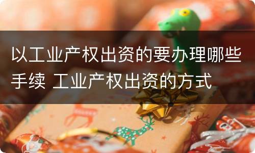 以工业产权出资的要办理哪些手续 工业产权出资的方式