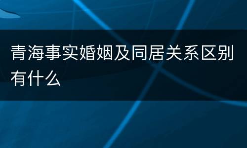 青海事实婚姻及同居关系区别有什么 青海事实婚姻及同居关系区别有什么
