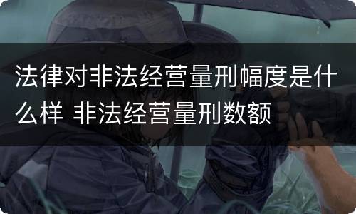 法律对非法经营量刑幅度是什么样 非法经营量刑数额