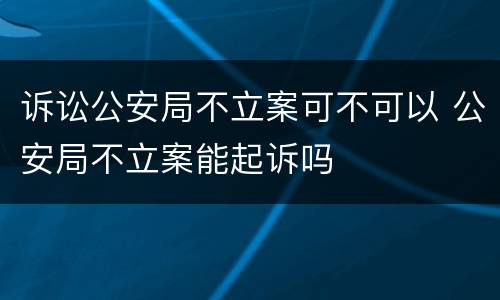 诉讼公安局不立案可不可以 公安局不立案能起诉吗