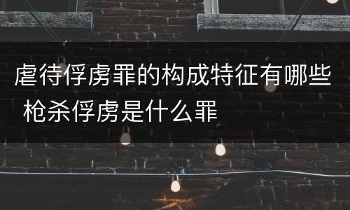 虐待俘虏罪的构成特征有哪些 枪杀俘虏是什么罪
