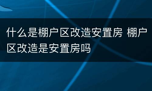 什么是棚户区改造安置房 棚户区改造是安置房吗