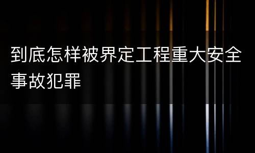 到底怎样被界定工程重大安全事故犯罪
