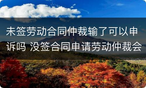 未签劳动合同仲裁输了可以申诉吗 没签合同申请劳动仲裁会输吗