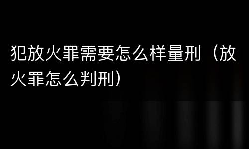 犯放火罪需要怎么样量刑（放火罪怎么判刑）