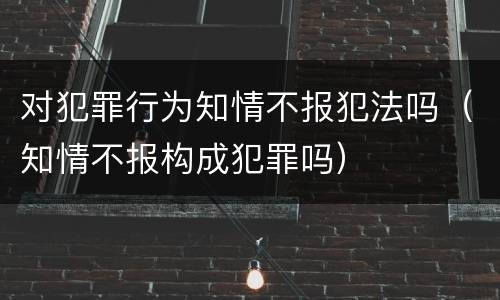 对犯罪行为知情不报犯法吗（知情不报构成犯罪吗）
