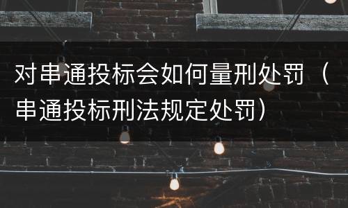 对串通投标会如何量刑处罚（串通投标刑法规定处罚）