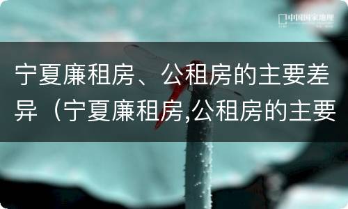 宁夏廉租房、公租房的主要差异（宁夏廉租房,公租房的主要差异有哪些）