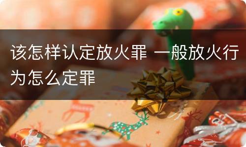 该怎样认定放火罪 一般放火行为怎么定罪