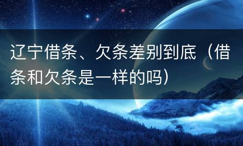 辽宁借条、欠条差别到底（借条和欠条是一样的吗）