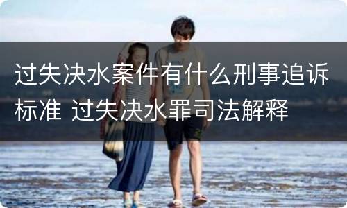 过失决水案件有什么刑事追诉标准 过失决水罪司法解释