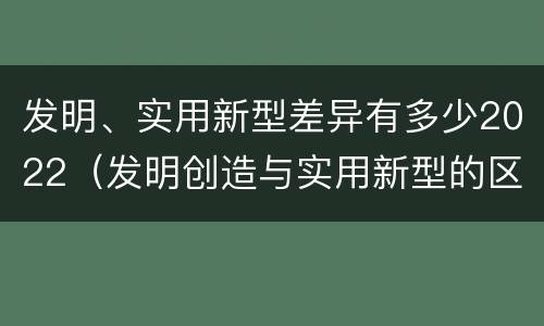 发明、实用新型差异有多少2022（发明创造与实用新型的区别）