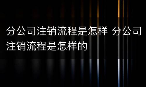 分公司注销流程是怎样 分公司注销流程是怎样的