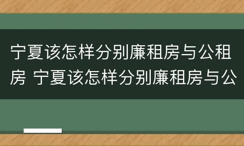 宁夏该怎样分别廉租房与公租房 宁夏该怎样分别廉租房与公租房呢