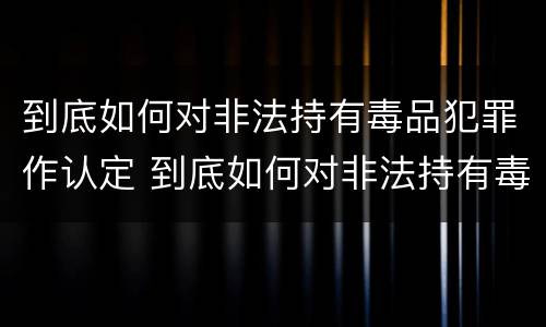 到底如何对非法持有毒品犯罪作认定 到底如何对非法持有毒品犯罪作认定的依据