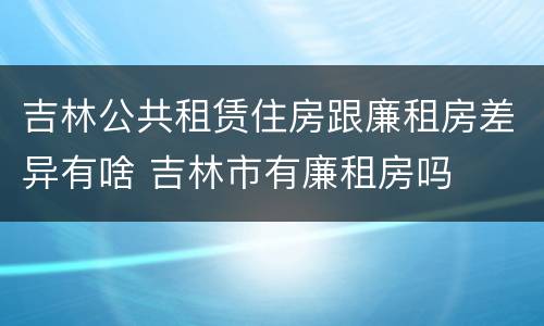 吉林公共租赁住房跟廉租房差异有啥 吉林市有廉租房吗