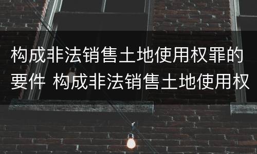 构成非法销售土地使用权罪的要件 构成非法销售土地使用权罪的要件有哪些