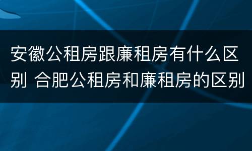 安徽公租房跟廉租房有什么区别 合肥公租房和廉租房的区别