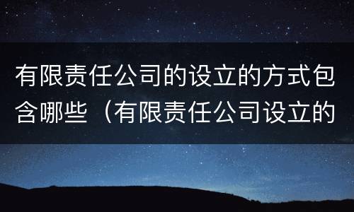 有限责任公司的设立的方式包含哪些（有限责任公司设立的方式有几种）