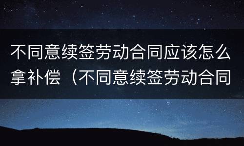 不同意续签劳动合同应该怎么拿补偿（不同意续签劳动合同的认定）