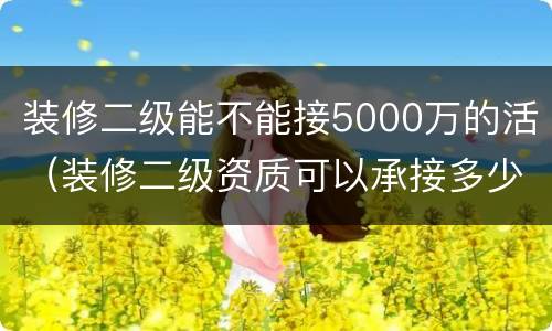 装修二级能不能接5000万的活（装修二级资质可以承接多少万项目）
