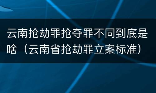 云南抢劫罪抢夺罪不同到底是啥（云南省抢劫罪立案标准）