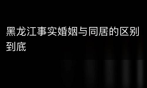 黑龙江事实婚姻与同居的区别到底