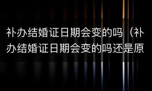 补办结婚证日期会变的吗（补办结婚证日期会变的吗还是原来的吗）