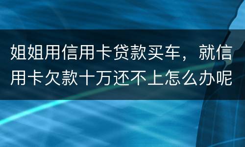 姐姐用信用卡贷款买车，就信用卡欠款十万还不上怎么办呢