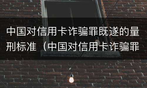 中国对信用卡诈骗罪既遂的量刑标准（中国对信用卡诈骗罪既遂的量刑标准是）
