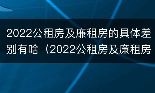 2022公租房及廉租房的具体差别有啥（2022公租房及廉租房的具体差别有啥不同）