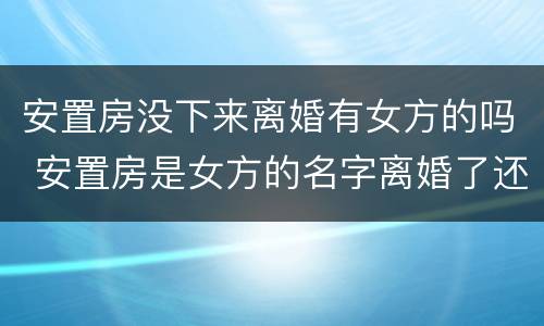 安置房没下来离婚有女方的吗 安置房是女方的名字离婚了还是女方的吗