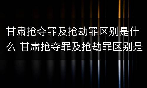 甘肃抢夺罪及抢劫罪区别是什么 甘肃抢夺罪及抢劫罪区别是什么案件