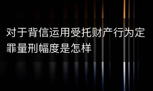 对于背信运用受托财产行为定罪量刑幅度是怎样
