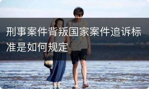 刑事案件背叛国家案件追诉标准是如何规定