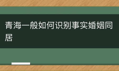 青海一般如何识别事实婚姻同居 青海一般如何识别事实婚姻同居