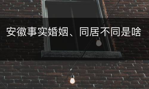 安徽事实婚姻、同居不同是啥 安徽事实婚姻、同居不同是啥