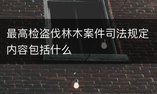 最高检盗伐林木案件司法规定内容包括什么