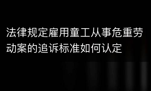 法律规定雇用童工从事危重劳动案的追诉标准如何认定