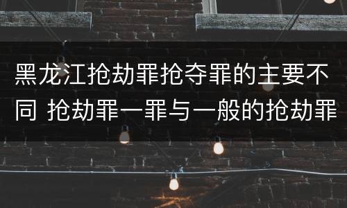 黑龙江抢劫罪抢夺罪的主要不同 抢劫罪一罪与一般的抢劫罪区别