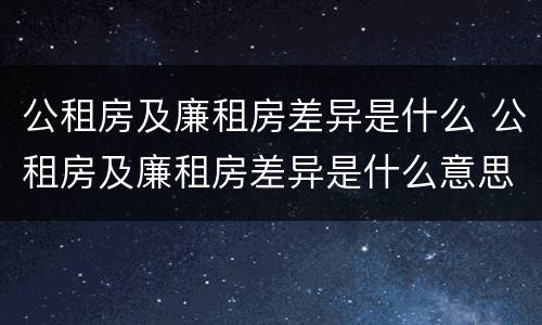 公租房及廉租房差异是什么 公租房及廉租房差异是什么意思