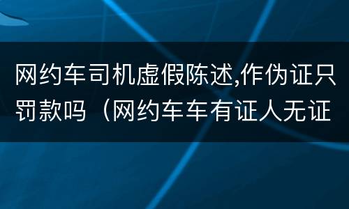 网约车司机虚假陈述,作伪证只罚款吗（网约车车有证人无证怎么处罚）
