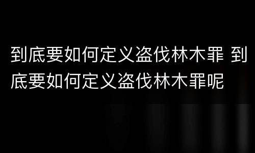 到底要如何定义盗伐林木罪 到底要如何定义盗伐林木罪呢