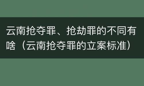 云南抢夺罪、抢劫罪的不同有啥（云南抢夺罪的立案标准）