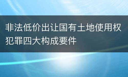 非法低价出让国有土地使用权犯罪四大构成要件